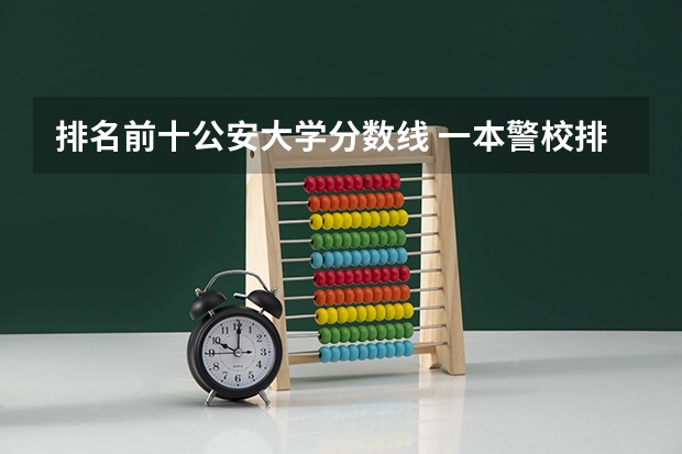 排名前十公安大学分数线 一本警校排名和录取分数线