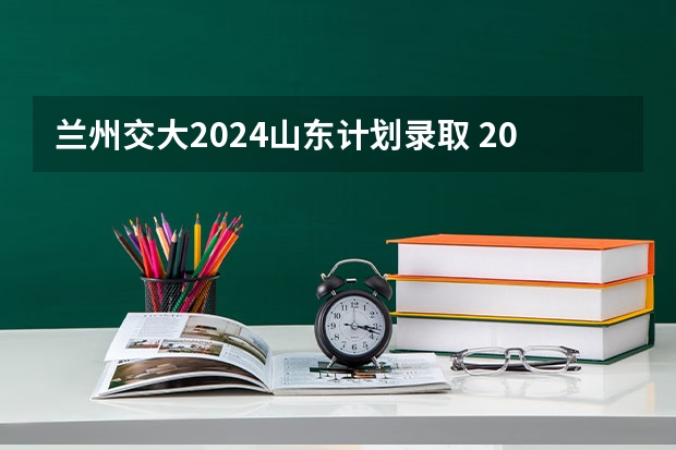 兰州交大2024山东计划录取 2024西安交大少年班考试时间表