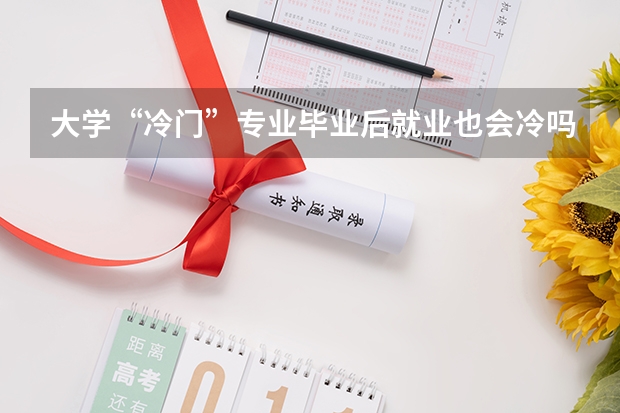 大学“冷门”专业毕业后就业也会冷吗？为什么呢？