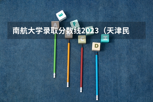 南航大学录取分数线2023（天津民航学院分数线？）