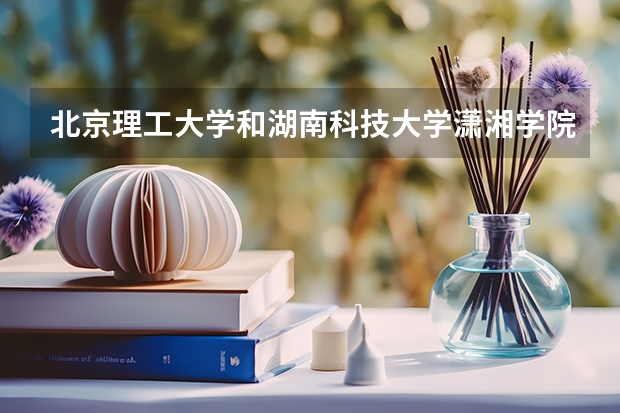 北京理工大学和湖南科技大学潇湘学院哪个好 学校历年录取分数线对比
