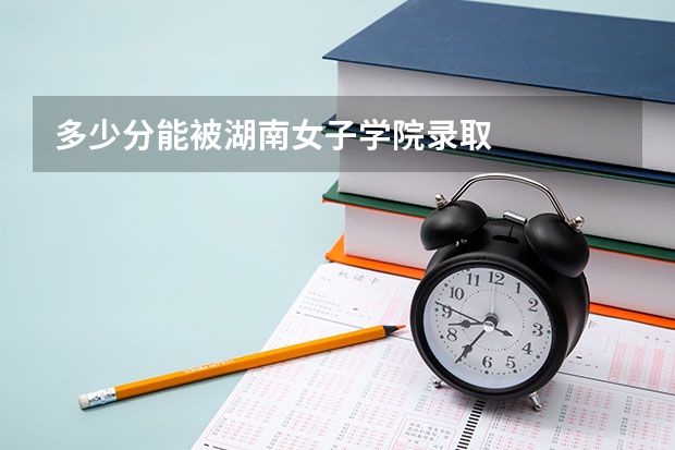 多少分能被湖南女子学院录取