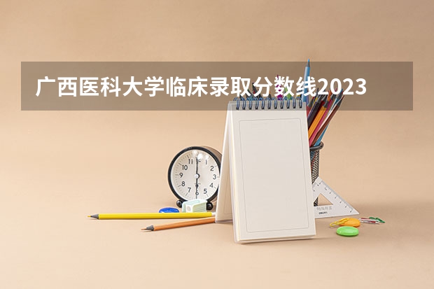 广西医科大学临床录取分数线2023？ 广西医科大学分数线