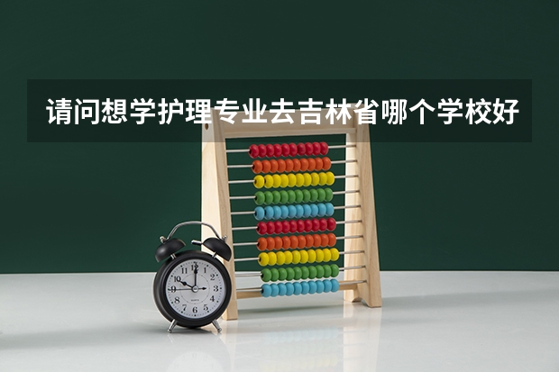 请问想学护理专业去吉林省哪个学校好呢，谢谢