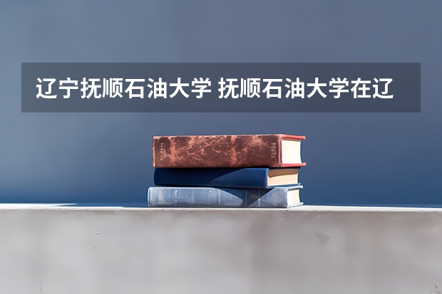 辽宁抚顺石油大学 抚顺石油大学在辽录取分