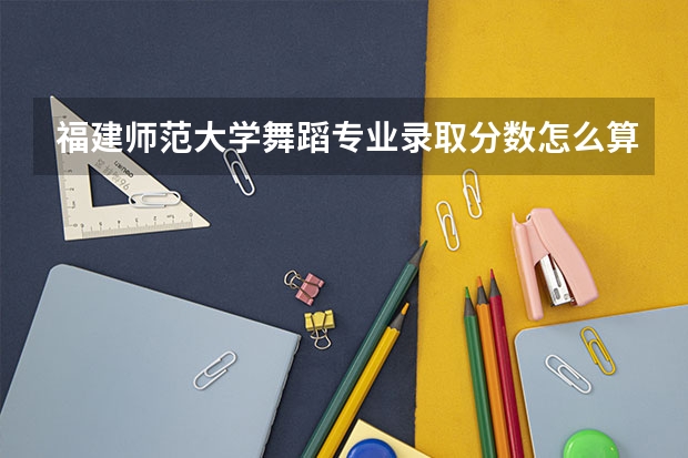 福建师范大学舞蹈专业录取分数怎么算