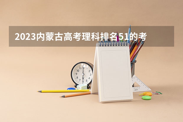 2023内蒙古高考理科排名51的考生报什么大学好 学校往年录取分数线