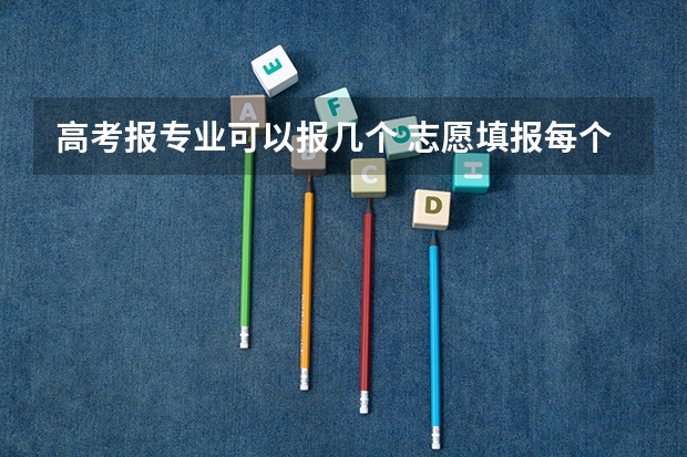 高考报专业可以报几个 志愿填报每个学校可以报几个专业