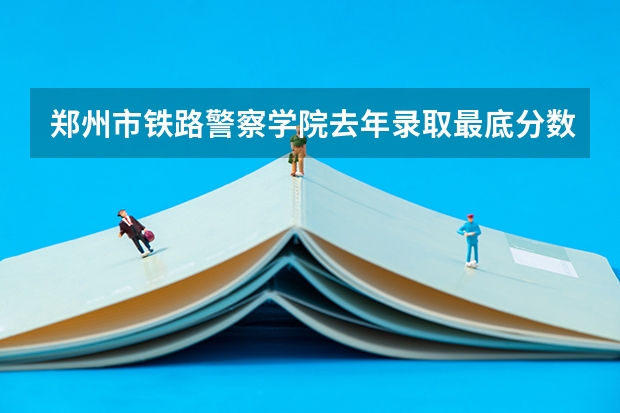 郑州市铁路警察学院去年录取最底分数线（铁路警察学院分数线）