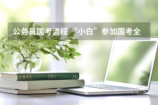 公务员国考流程 “小白”参加国考全流程详解，记得收藏！
