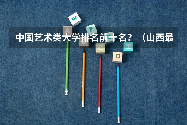 中国艺术类大学排名前十名？（山西最好的十所大学）