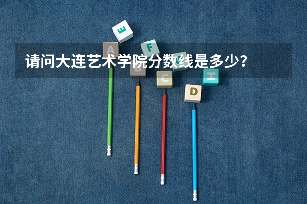 请问大连艺术学院分数线是多少？