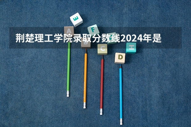 荆楚理工学院录取分数线2024年是多少分(附各省录取最低分)