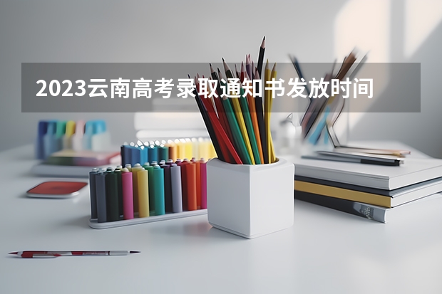 2023云南高考录取通知书发放时间 云南高考录取投档时间