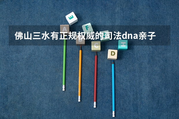 佛山三水有正规权威的司法dna亲子鉴定中心吗?孩子读书报名中考高考用的那种亲生关系证明