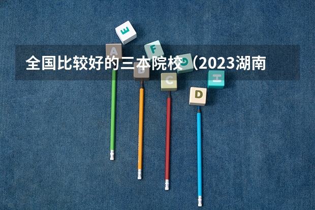 全国比较好的三本院校（2023湖南三本大学排名）