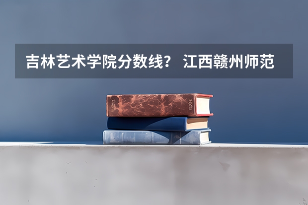吉林艺术学院分数线？ 江西赣州师范学院录取分数线