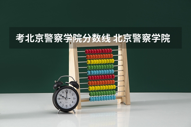 考北京警察学院分数线 北京警察学院各专业录取分数线