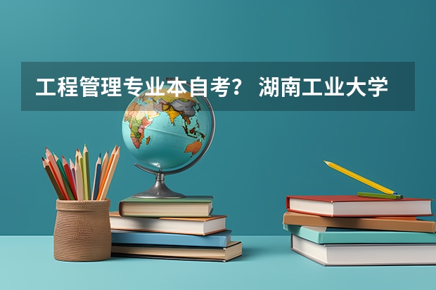 工程管理专业本自考？ 湖南工业大学专升本湖湘工匠燎原计划招生简章？