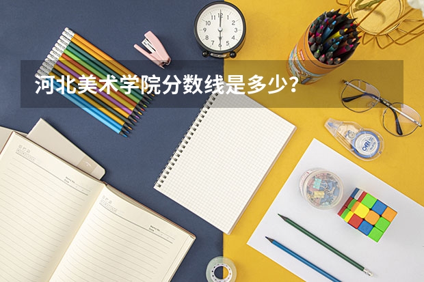 河北美术学院分数线是多少？