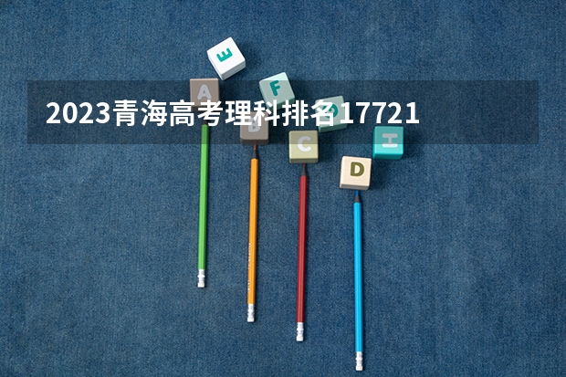 2023青海高考理科排名17721的考生报什么大学好 学校往年录取分数线