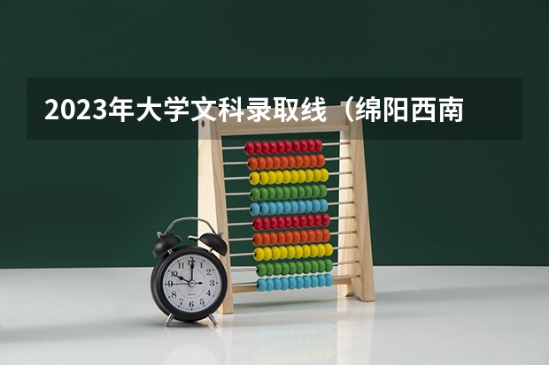 2023年大学文科录取线（绵阳西南科技大学录取分数线是好多）