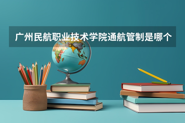 广州民航职业技术学院通航管制是哪个校区