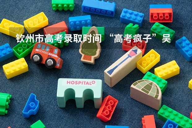 钦州市高考录取时间 “高考疯子”吴善柳拒绝北大，10次高考终上清华，现在过得怎样？