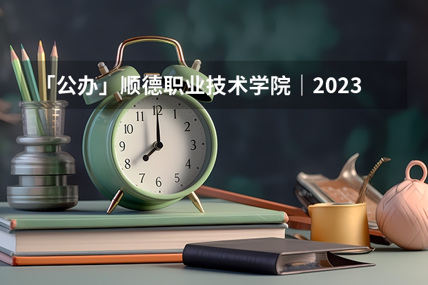 「公办」顺德职业技术学院｜2023年录取分数/环境、宿舍介绍！ 广东专科院校录取最低投档分数线预测
