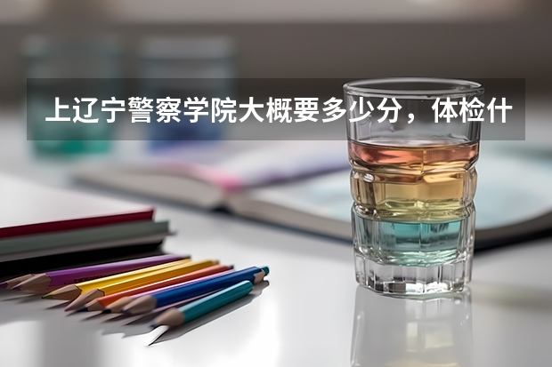 上辽宁警察学院大概要多少分，体检什么的都查什么