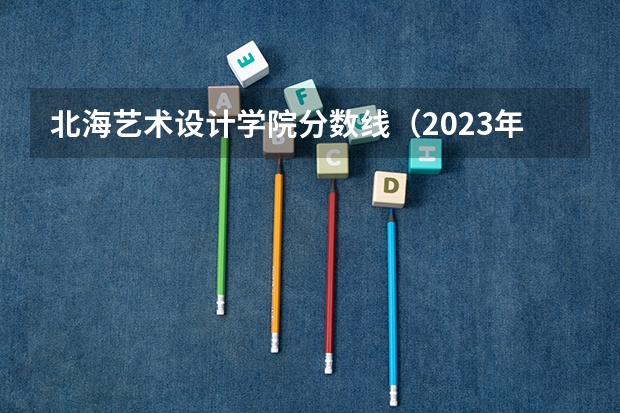 北海艺术设计学院分数线（2023年安徽投档分数线）
