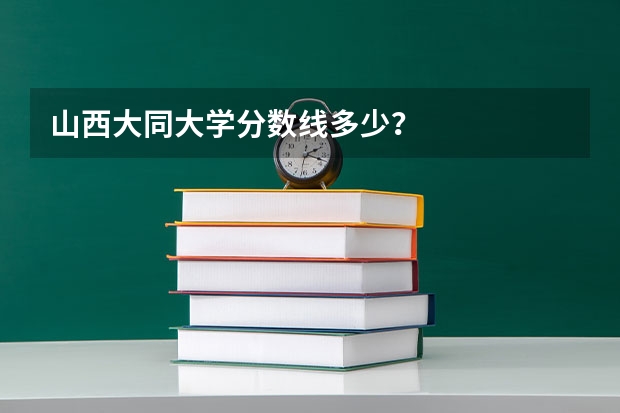 山西大同大学分数线多少？