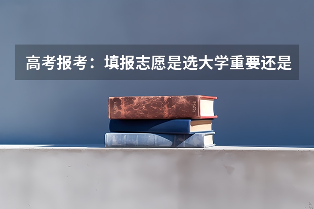高考报考：填报志愿是选大学重要还是选专业重要？ 每年在填报高考志愿时，究竟是学校重要，还是专业重要？