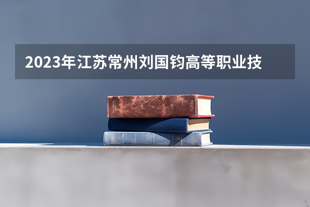 2023年江苏常州刘国钧高等职业技术学院录取分数线 常州技师学院录取分数线2023年