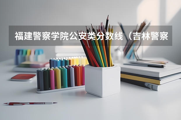 福建警察学院公安类分数线（吉林警察学院2023年的分数线）