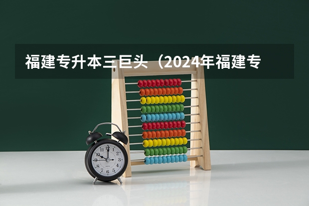 福建专升本三巨头（2024年福建专升本院校最新排名情况）