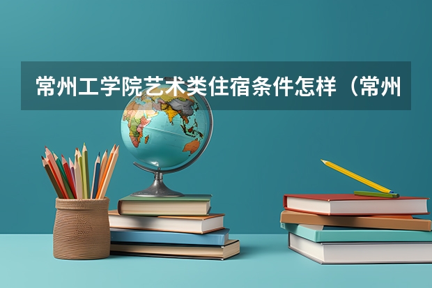 常州工学院艺术类住宿条件怎样（常州文化艺术学校办学规模）