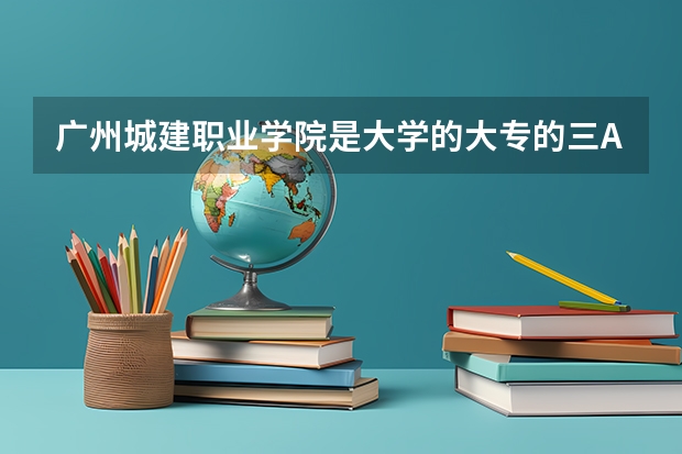 广州城建职业学院是大学的大专的三A或是三B线？ 广东专科学校排名榜及录取分数线