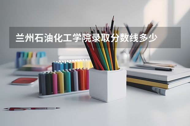 兰州石油化工学院录取分数线多少