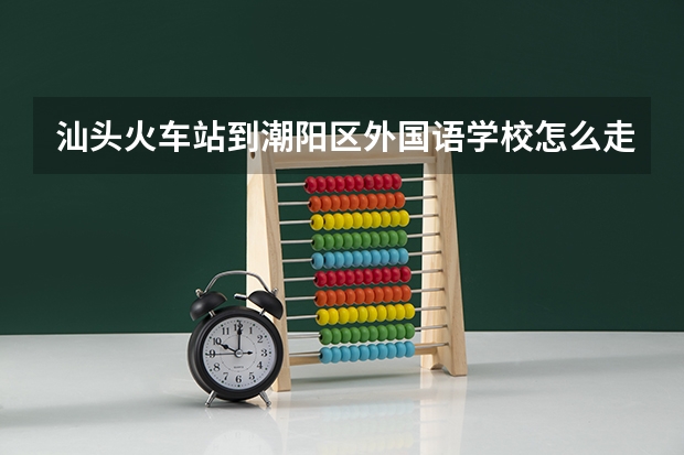 汕头火车站到潮阳区外国语学校怎么走?