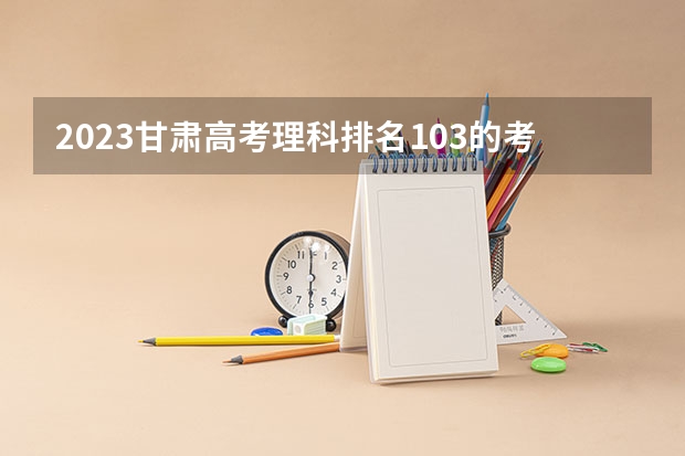 2023甘肃高考理科排名103的考生报什么大学好 学校往年录取分数线