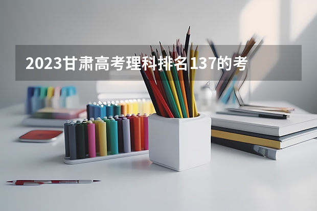 2023甘肃高考理科排名137的考生报什么大学好 学校往年录取分数线