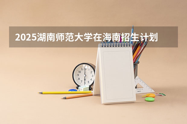 2025湖南师范大学在海南招生计划预测 大概招多少人