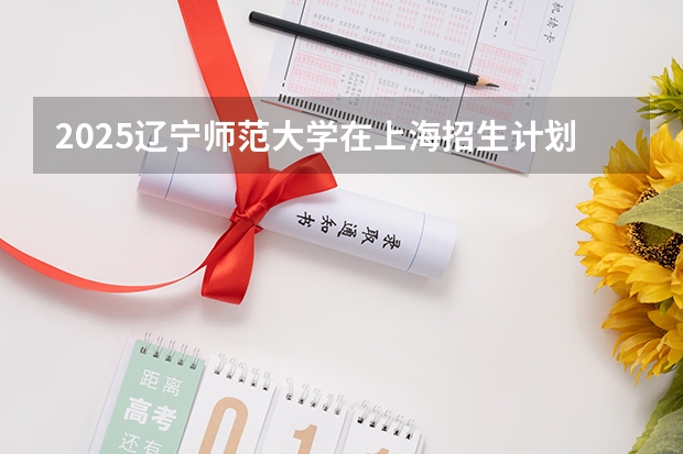 2025辽宁师范大学在上海招生计划预测 大概招多少人