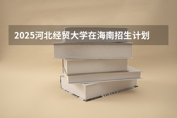 2025河北经贸大学在海南招生计划预测 大概招多少人