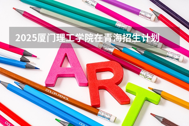 2025厦门理工学院在青海招生计划预测 大概招多少人