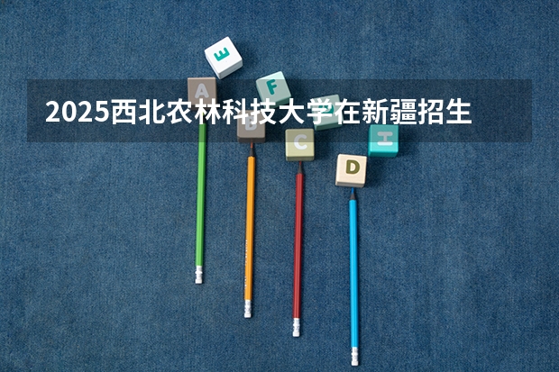 2025西北农林科技大学在新疆招生计划预测 大概招多少人