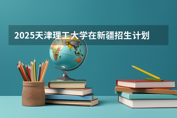 2025天津理工大学在新疆招生计划预测 大概招多少人