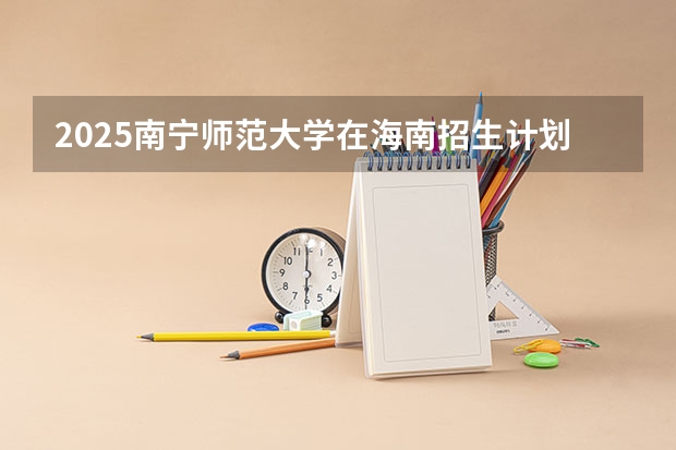 2025南宁师范大学在海南招生计划预测 大概招多少人