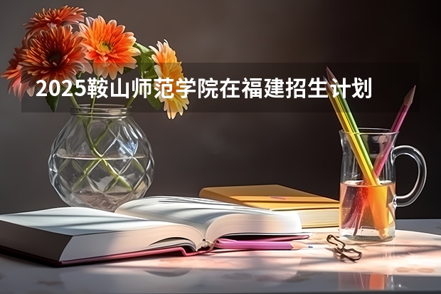 2025鞍山师范学院在福建招生计划预测 大概招多少人